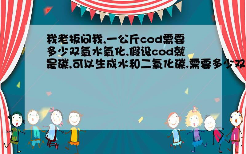 我老板问我,一公斤cod需要多少双氧水氧化,假设cod就是碳,可以生成水和二氧化碳.需要多少双氧水.