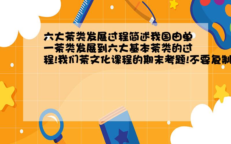 六大茶类发展过程简述我国由单一茶类发展到六大基本茶类的过程!我们茶文化课程的期末考题!不要复制大段的网上资料,字数在10