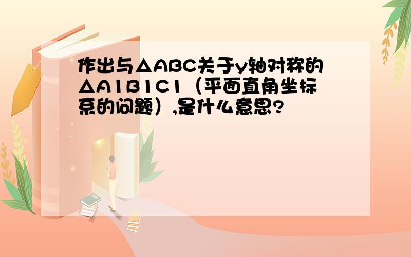 作出与△ABC关于y轴对称的△A1B1C1（平面直角坐标系的问题）,是什么意思?