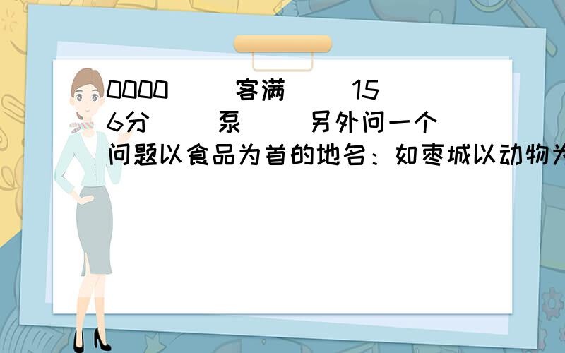 0000（ ）客满（ ）156分（ ）泵（ ）另外问一个问题以食品为首的地名：如枣城以动物为首：如龙泉以矿物为首：如金华