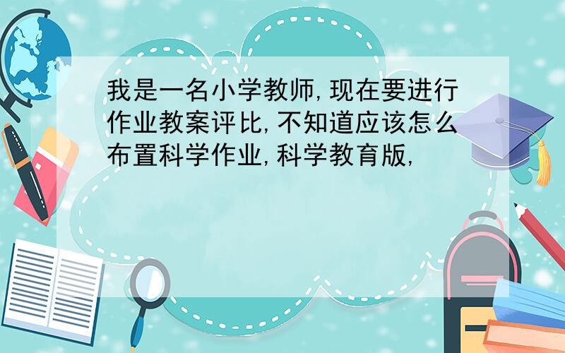 我是一名小学教师,现在要进行作业教案评比,不知道应该怎么布置科学作业,科学教育版,