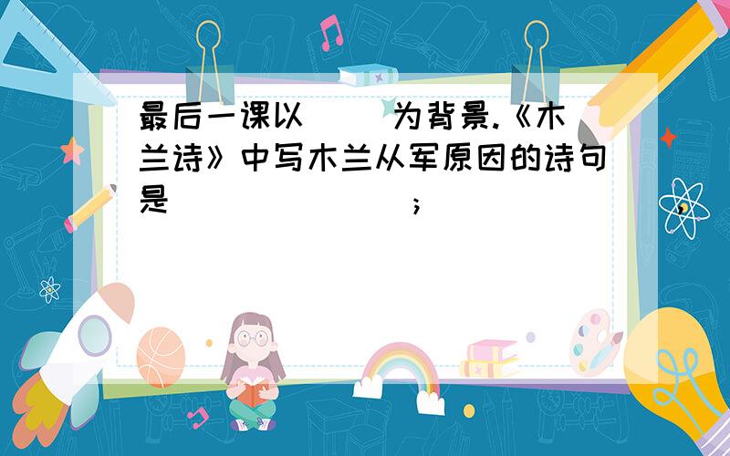 最后一课以（ ）为背景.《木兰诗》中写木兰从军原因的诗句是_______；_______,________.