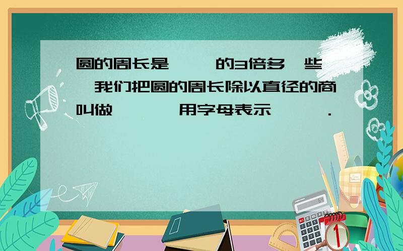 圆的周长是【 】的3倍多一些,我们把圆的周长除以直径的商叫做【 】,用字母表示 【 】.