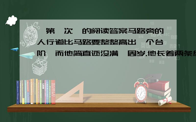 《第一次》的阅读答案马路旁的人行道比马路要整整高出一个台阶,而他简直还没满一周岁.他长着两条细弱的小腿,此刻这两条小腿却