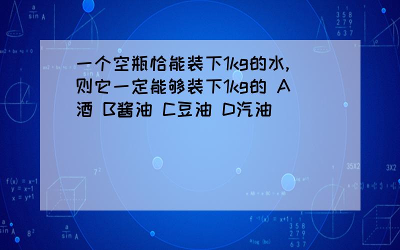 一个空瓶恰能装下1kg的水,则它一定能够装下1kg的 A酒 B酱油 C豆油 D汽油