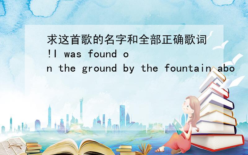 求这首歌的名字和全部正确歌词!I was found on the ground by the fountain abo