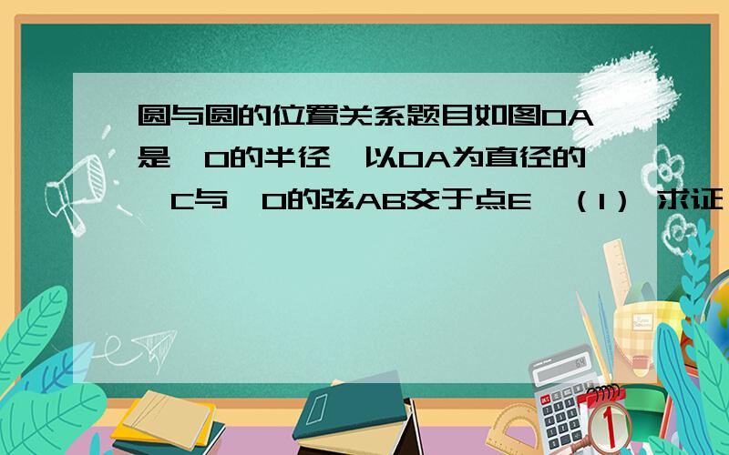 圆与圆的位置关系题目如图OA是⊙O的半径,以OA为直径的⊙C与⊙O的弦AB交于点E,（1） 求证：E是AB的中点；（2）