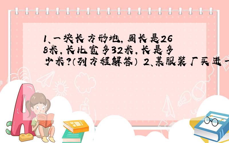 1、一块长方形地,周长是268米,长比宽多32米,长是多少米?（列方程解答） 2、某服装厂买进一批布料共750米,加工一