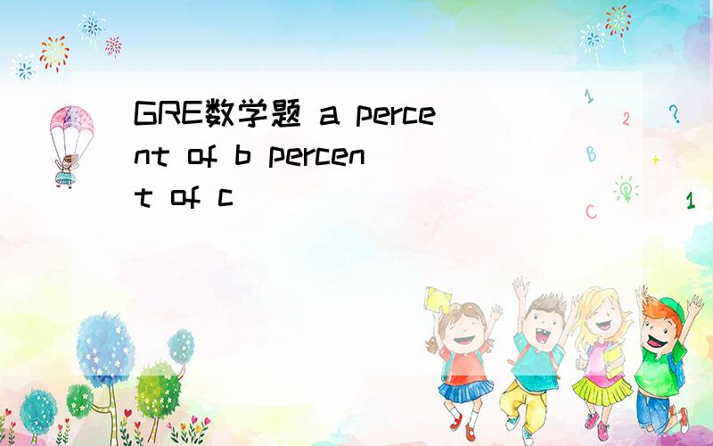 GRE数学题 a percent of b percent of c