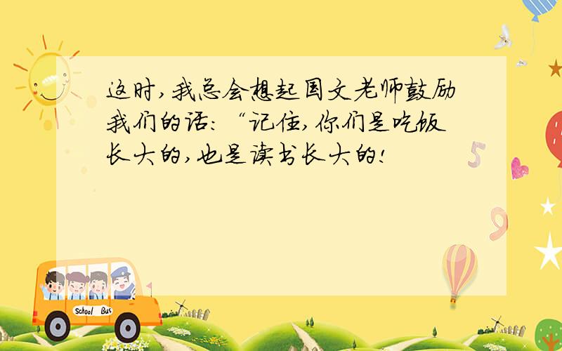 这时,我总会想起国文老师鼓励我们的话：“记住,你们是吃饭长大的,也是读书长大的!