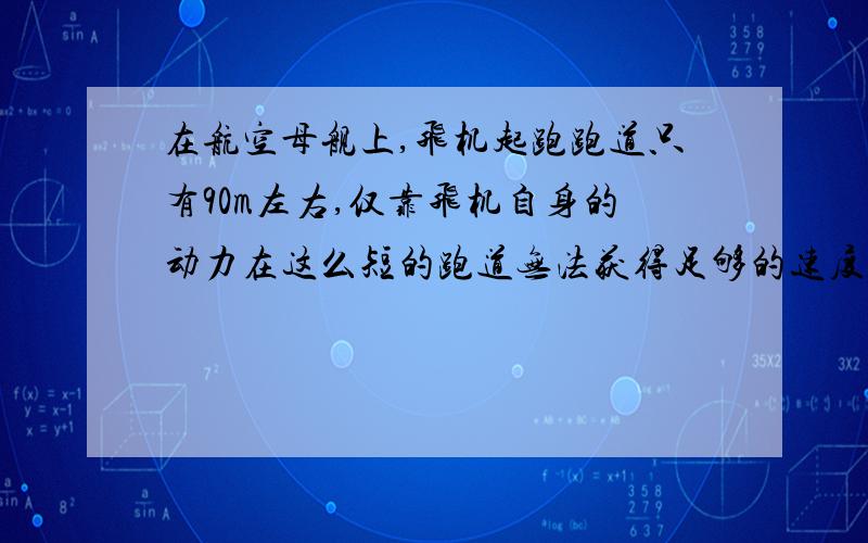 在航空母舰上,飞机起跑跑道只有90m左右,仅靠飞机自身的动力在这么短的跑道无法获得足够的速度实现起飞,航空母舰利用蒸汽弹