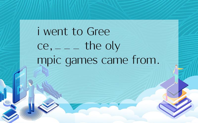 i went to Greece,___ the olympic games came from.