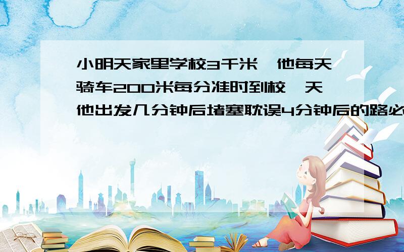 小明天家里学校3千米,他每天骑车200米每分准时到校一天他出发几分钟后堵塞耽误4分钟后的路必须多行一百米