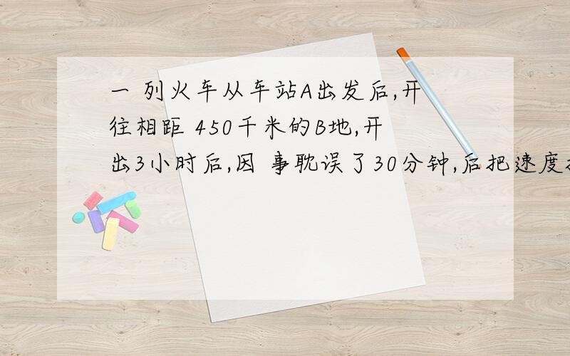 一 列火车从车站A出发后,开往相距 450千米的B地,开出3小时后,因 事耽误了30分钟,后把速度提高了0.2倍,结果准