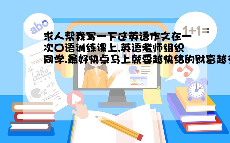 求人帮我写一下这英语作文在一次口语训练课上,英语老师组织同学.最好快点马上就要越快给的财富越多