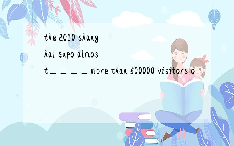 the 2010 shanghai expo almost____more than 500000 visitors o