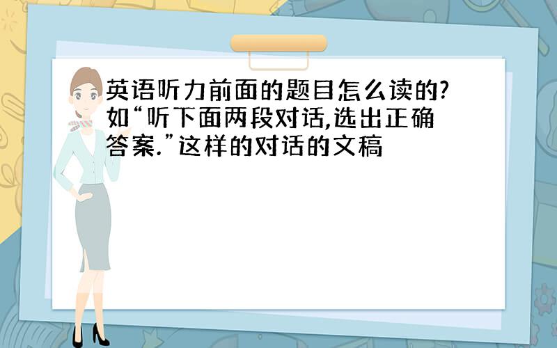 英语听力前面的题目怎么读的?如“听下面两段对话,选出正确答案.”这样的对话的文稿