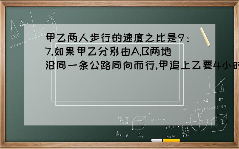 甲乙两人步行的速度之比是9：7,如果甲乙分别由A,B两地沿同一条公路同向而行,甲追上乙要4小时,如果相向而行,多长时间能