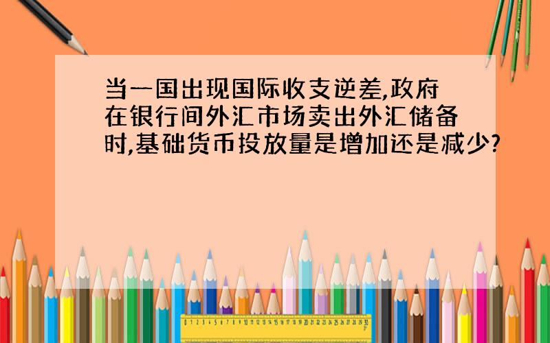 当一国出现国际收支逆差,政府在银行间外汇市场卖出外汇储备时,基础货币投放量是增加还是减少?