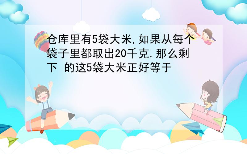 仓库里有5袋大米,如果从每个袋子里都取出20千克,那么剩下 的这5袋大米正好等于