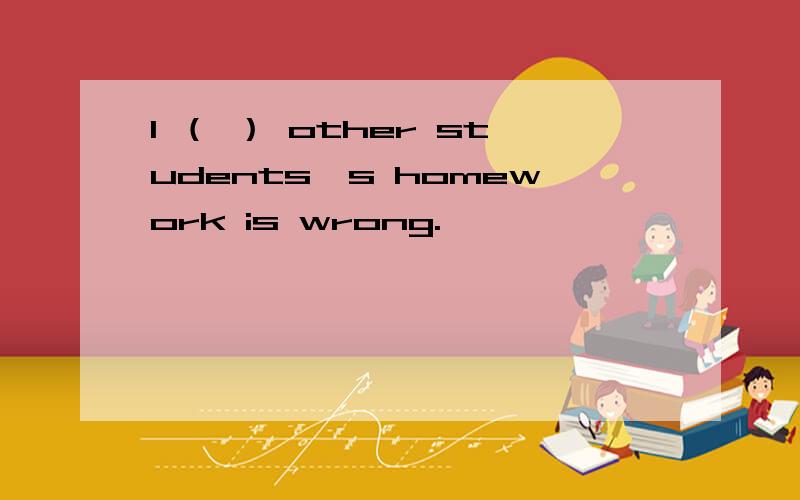 1 （ ） other students's homework is wrong.