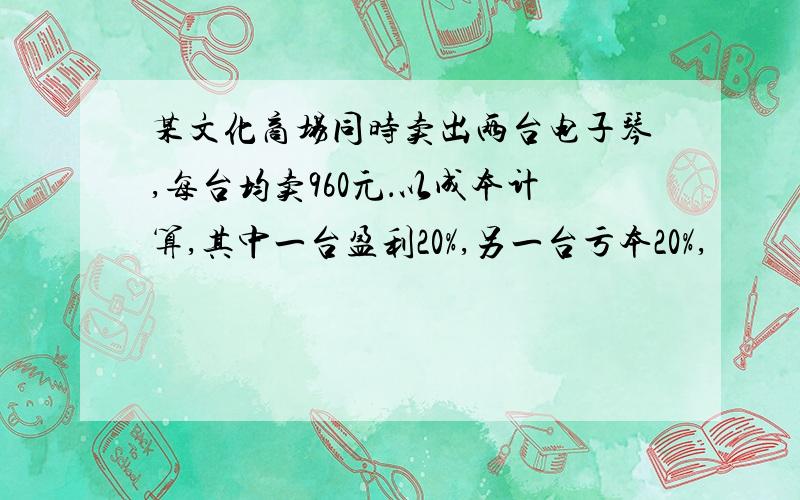 某文化商场同时卖出两台电子琴,每台均卖960元．以成本计算,其中一台盈利20%,另一台亏本20%,