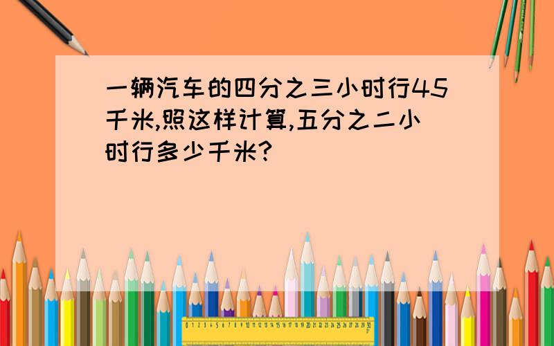 一辆汽车的四分之三小时行45千米,照这样计算,五分之二小时行多少千米?