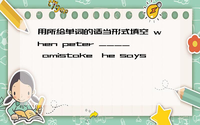 用所给单词的适当形式填空 when peter ____ amistake,he says '