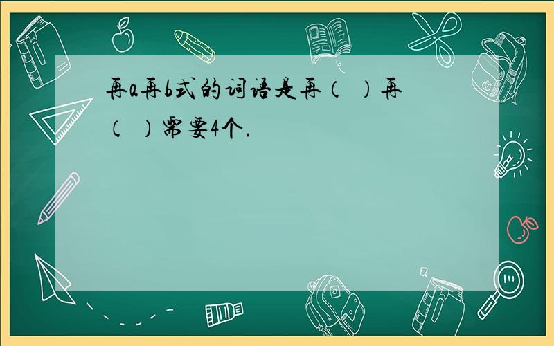 再a再b式的词语是再（ ）再（ ）需要4个.