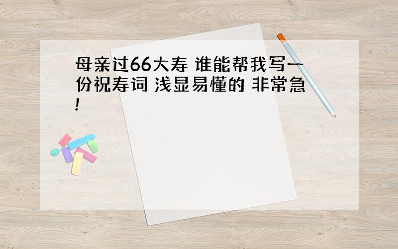 母亲过66大寿 谁能帮我写一份祝寿词 浅显易懂的 非常急!