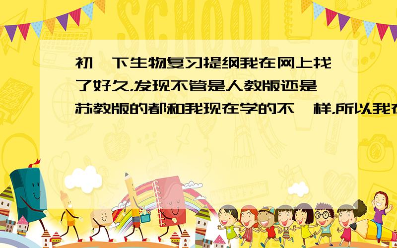 初一下生物复习提纲我在网上找了好久，发现不管是人教版还是苏教版的都和我现在学的不一样，所以我在这里吧标题列出来，希望有人