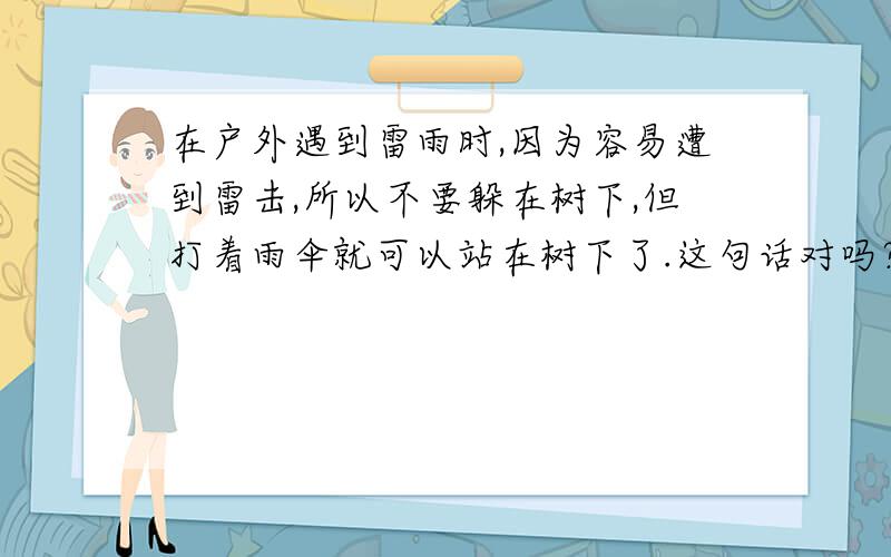 在户外遇到雷雨时,因为容易遭到雷击,所以不要躲在树下,但打着雨伞就可以站在树下了.这句话对吗?