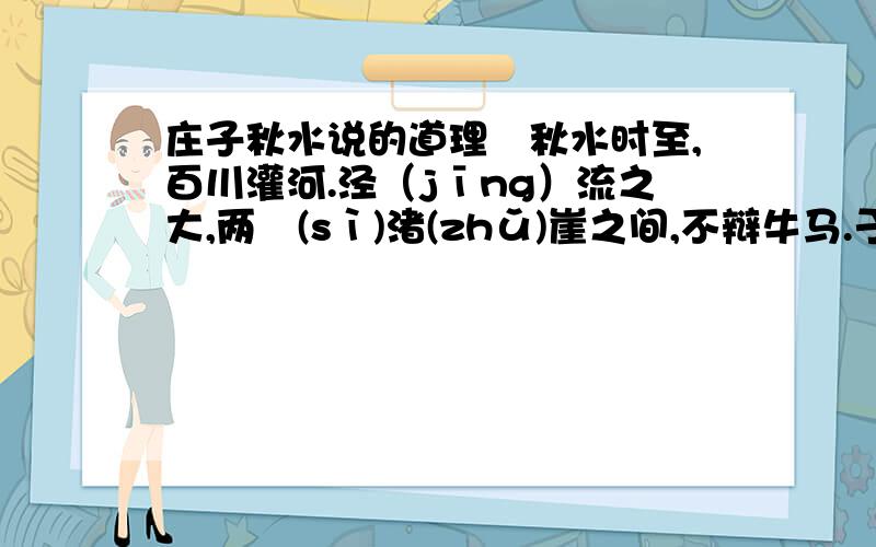 庄子秋水说的道理　秋水时至,百川灌河.泾（jīng）流之大,两涘(sì)渚(zhǔ)崖之间,不辩牛马.于是焉,河伯欣然自