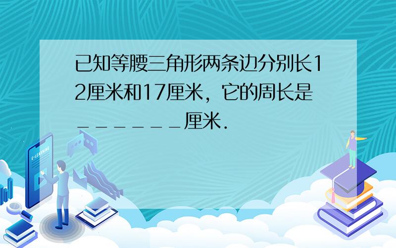 已知等腰三角形两条边分别长12厘米和17厘米，它的周长是______厘米．