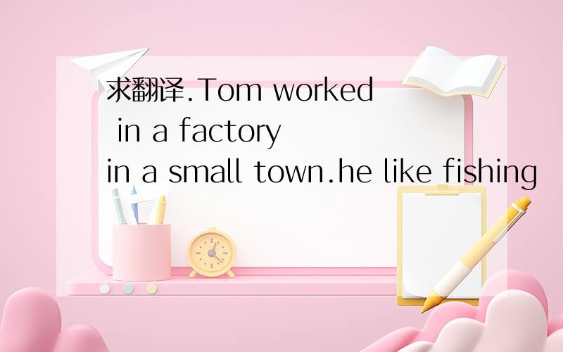 求翻译.Tom worked in a factory in a small town.he like fishing