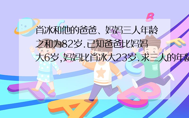 肖冰和他的爸爸、妈妈三人年龄之和为82岁.已知爸爸比妈妈大6岁,妈妈比肖冰大23岁.求三人的年龄.