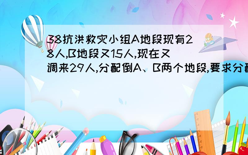 38抗洪救灾小组A地段现有28人,B地段又15人,现在又调来29人,分配倒A、B两个地段,要求分配后,A地段人数时B地段