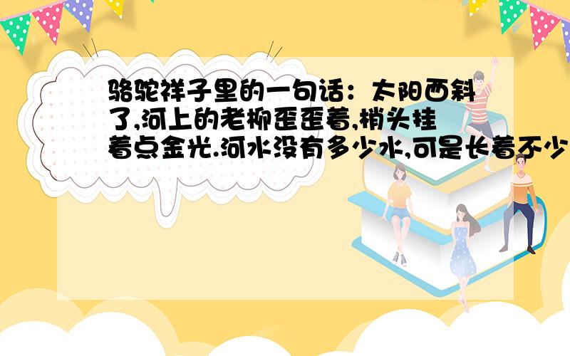 骆驼祥子里的一句话：太阳西斜了,河上的老柳歪歪着,梢头挂着点金光.河水没有多少水,可是长着不少的绿藻,像一条油腻的长绿的