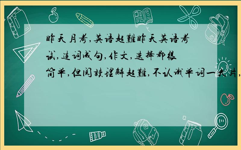 昨天月考,英语超难昨天英语考试,连词成句,作文,选择都很简单,但阅读理解超难,不认识单词一大片,一些句子我都不知道怎么组