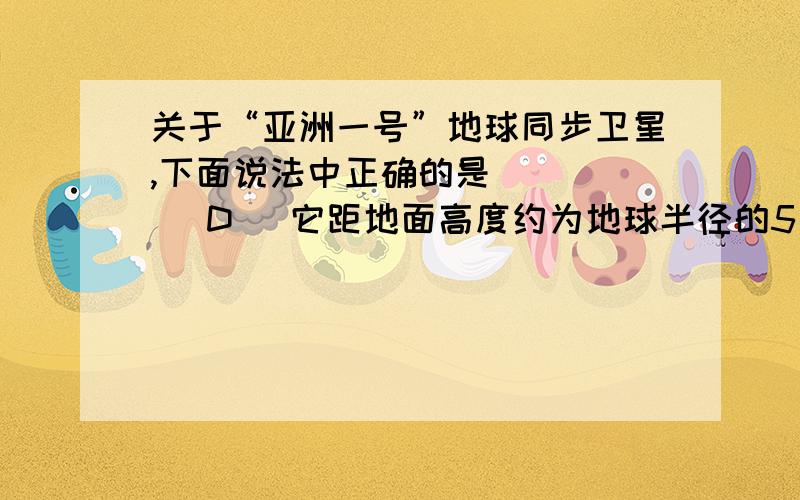 关于“亚洲一号”地球同步卫星,下面说法中正确的是 （ ） (D) 它距地面高度约为地球半径的5．6倍,所以其