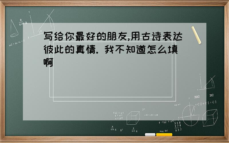 写给你最好的朋友,用古诗表达彼此的真情. 我不知道怎么填啊