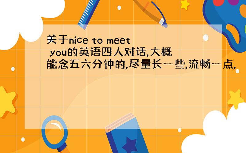 关于nice to meet you的英语四人对话,大概能念五六分钟的,尽量长一些,流畅一点,