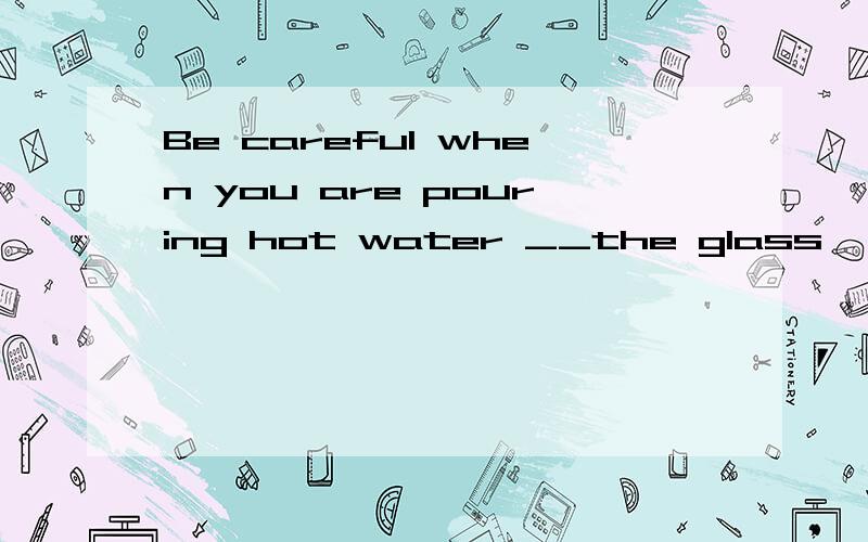 Be careful when you are pouring hot water __the glass