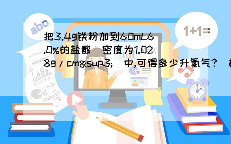 把3.4g铁粉加到60mL6.0%的盐酸(密度为1.028g/cm³)中,可得多少升氢气?(标况下)