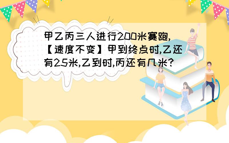 甲乙丙三人进行200米赛跑,【速度不变】甲到终点时,乙还有25米,乙到时,丙还有几米?