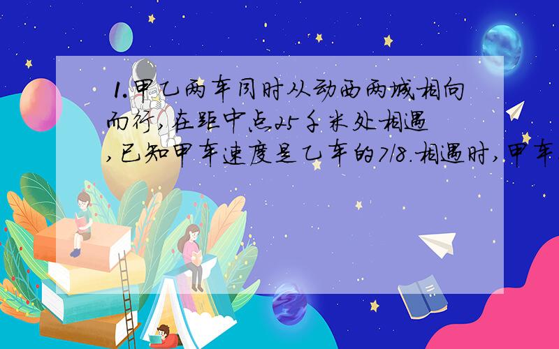 ⒈甲乙两车同时从动西两城相向而行,在距中点25千米处相遇,已知甲车速度是乙车的7/8.相遇时,甲车行了多少千米?