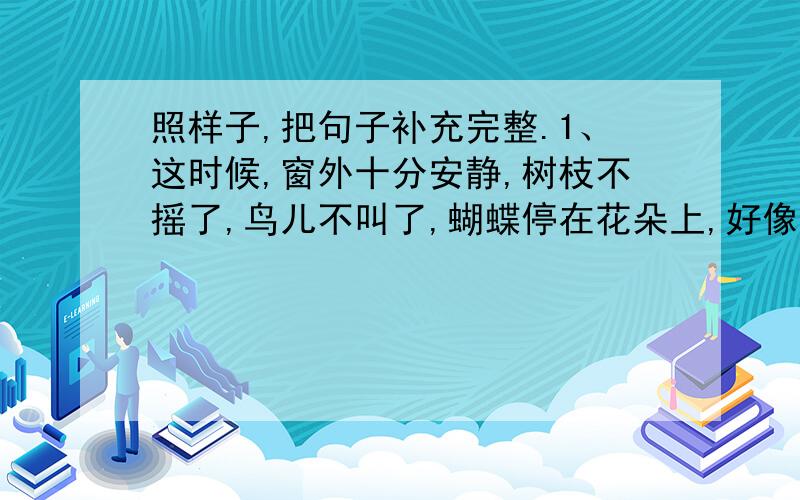 照样子,把句子补充完整.1、这时候,窗外十分安静,树枝不摇了,鸟儿不叫了,蝴蝶停在花朵上,好像都在听同学们读课文.2、傍