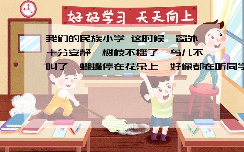 我们的民族小学 这时候,窗外十分安静,树枝不摇了,鸟儿不叫了,蝴蝶停在花朵上,好像都在听同学们读课文