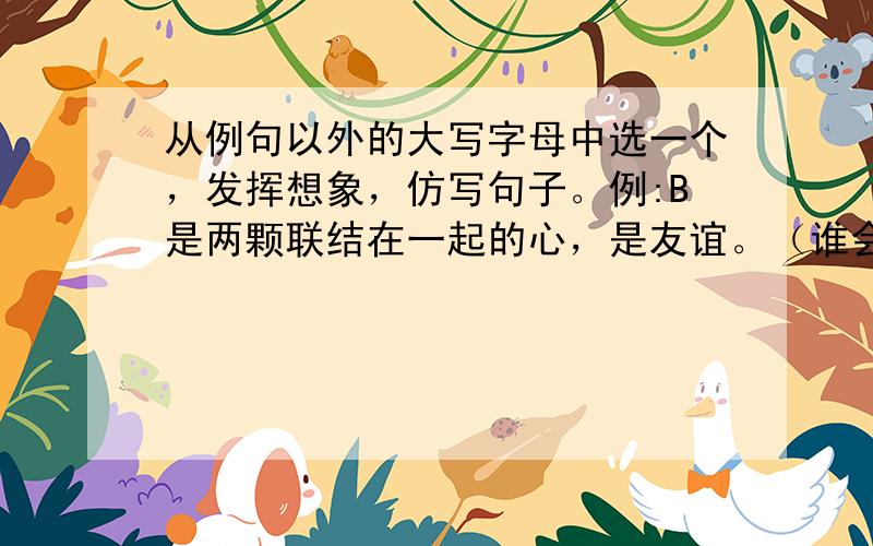 从例句以外的大写字母中选一个，发挥想象，仿写句子。例:B是两颗联结在一起的心，是友谊。（谁会谁会，急需答案）