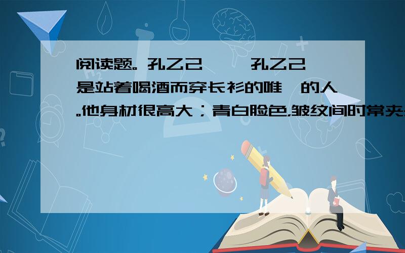 阅读题。 孔乙己 　　孔乙己是站着喝酒而穿长衫的唯一的人。他身材很高大；青白脸色，皱纹间时常夹些伤痕；一部乱蓬蓬的花白的